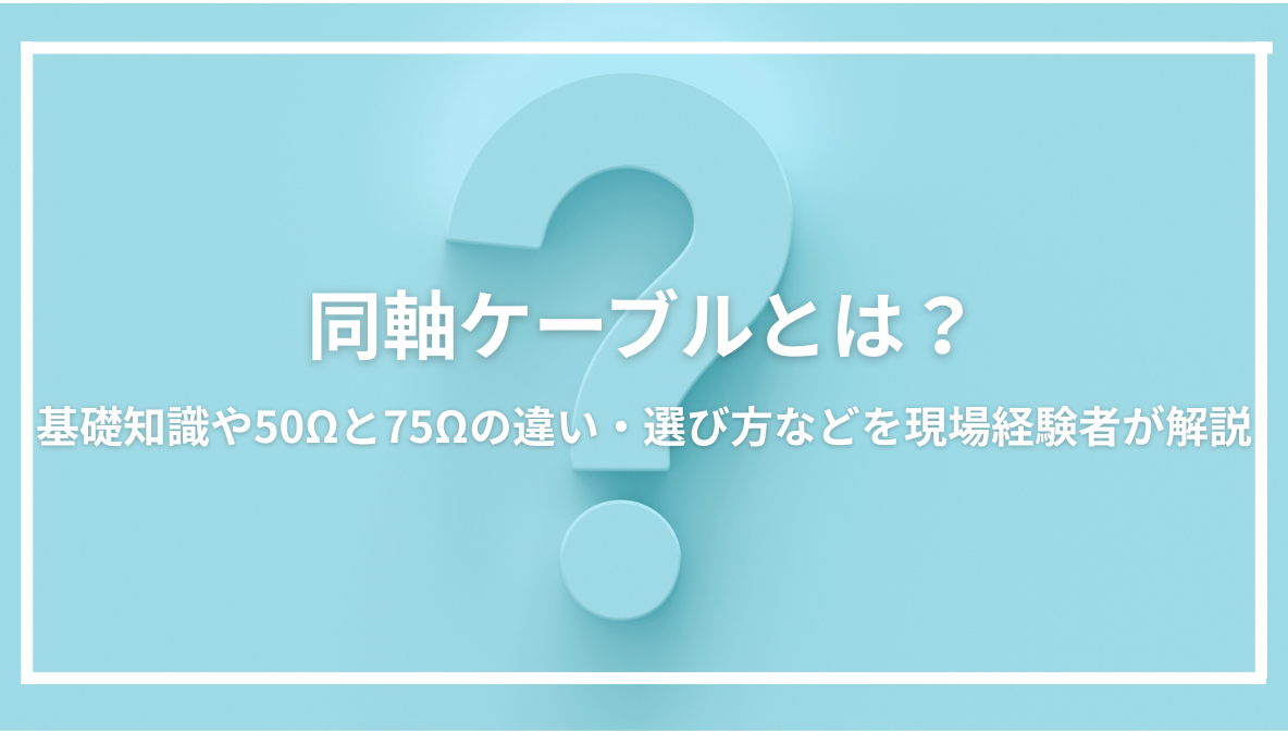 同軸ケーブルとは？基礎知識や50Ωと75Ωの違い・選び方などを現場経験者が解説